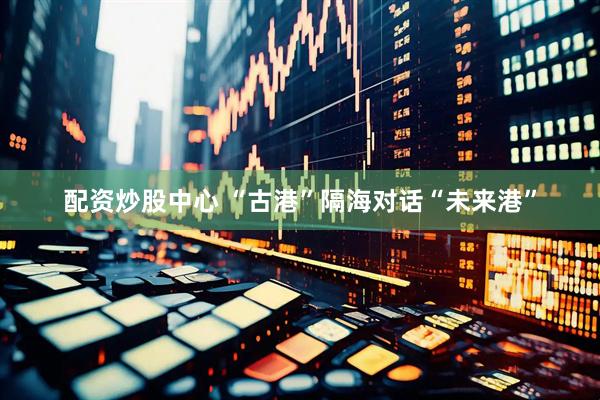 配资炒股中心 “古港”隔海对话“未来港”