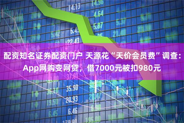 配资知名证券配资门户 天源花“天价会员费”调查：App网购变网贷，借7000元被扣980元