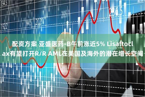 配资方案 亚盛医药-B午前涨近5% Lisaftoclax有望打开R/R AML在美国及海外的潜在增长空间