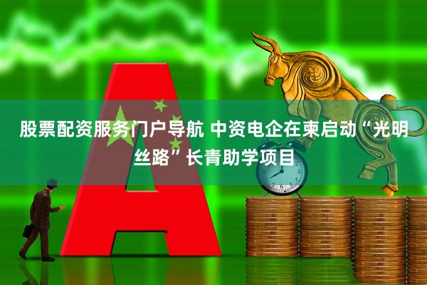 股票配资服务门户导航 中资电企在柬启动“光明丝路”长青助学项目