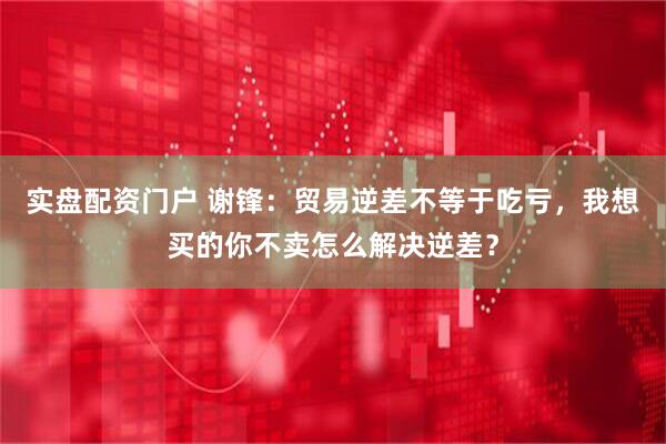 实盘配资门户 谢锋：贸易逆差不等于吃亏，我想买的你不卖怎么解决逆差？