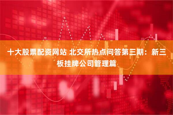 十大股票配资网站 北交所热点问答第三期：新三板挂牌公司管理篇