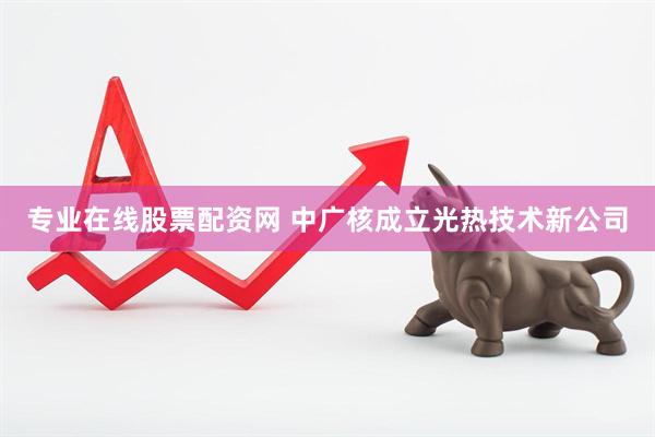 专业在线股票配资网 中广核成立光热技术新公司