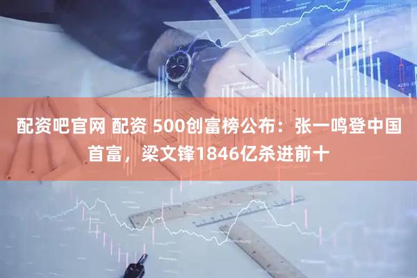 配资吧官网 配资 500创富榜公布：张一鸣登中国首富，梁文锋1846亿杀进前十