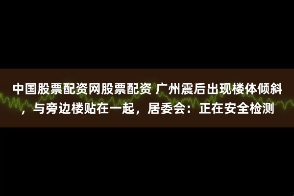 中国股票配资网股票配资 广州震后出现楼体倾斜，与旁边楼贴在一起，居委会：正在安全检测