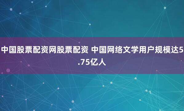 中国股票配资网股票配资 中国网络文学用户规模达5.75亿人