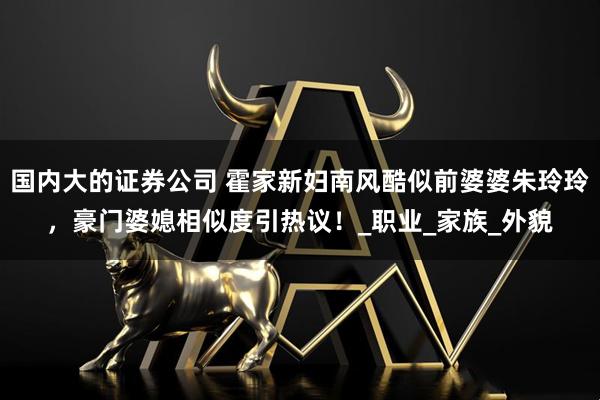 国内大的证券公司 霍家新妇南风酷似前婆婆朱玲玲，豪门婆媳相似度引热议！_职业_家族_外貌