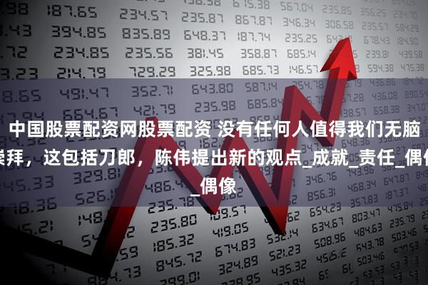 中国股票配资网股票配资 没有任何人值得我们无脑崇拜，这包括刀郎，陈伟提出新的观点_成就_责任_偶像