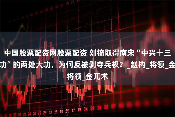 中国股票配资网股票配资 刘锜取得南宋“中兴十三处战功”的两处大功，为何反被剥夺兵权？_赵构_将领_金兀术