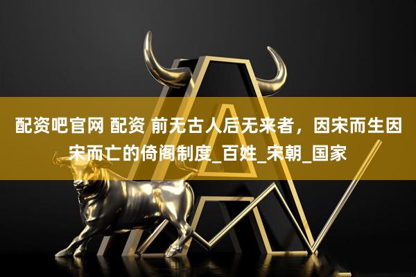 配资吧官网 配资 前无古人后无来者，因宋而生因宋而亡的倚阁制度_百姓_宋朝_国家