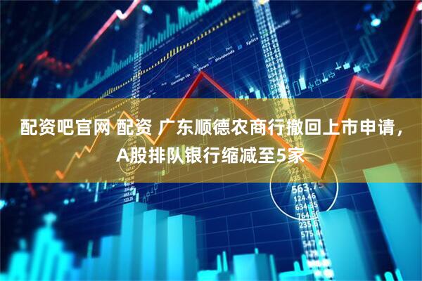 配资吧官网 配资 广东顺德农商行撤回上市申请，A股排队银行缩减至5家