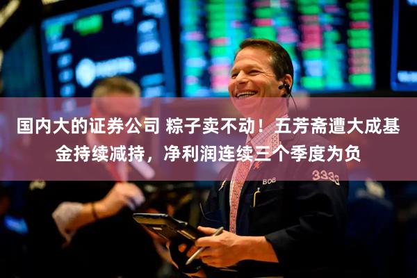国内大的证券公司 粽子卖不动！五芳斋遭大成基金持续减持，净利润连续三个季度为负