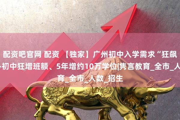 配资吧官网 配资 【独家】广州初中入学需求“狂飙”：公办初中狂增班额、5年增约10万学位|隽言教育_全市_人数_招生