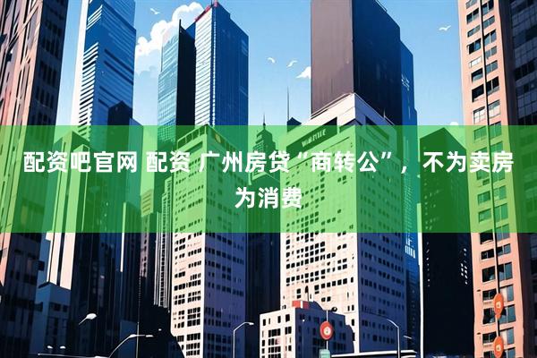 配资吧官网 配资 广州房贷“商转公”，不为卖房为消费