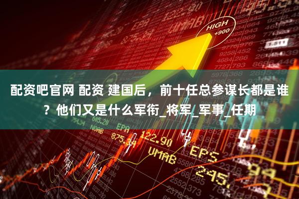 配资吧官网 配资 建国后，前十任总参谋长都是谁？他们又是什么军衔_将军_军事_任期
