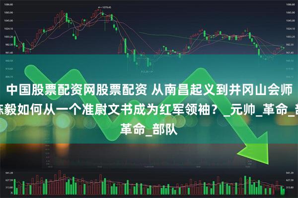 中国股票配资网股票配资 从南昌起义到井冈山会师：陈毅如何从一个准尉文书成为红军领袖？_元帅_革命_部队