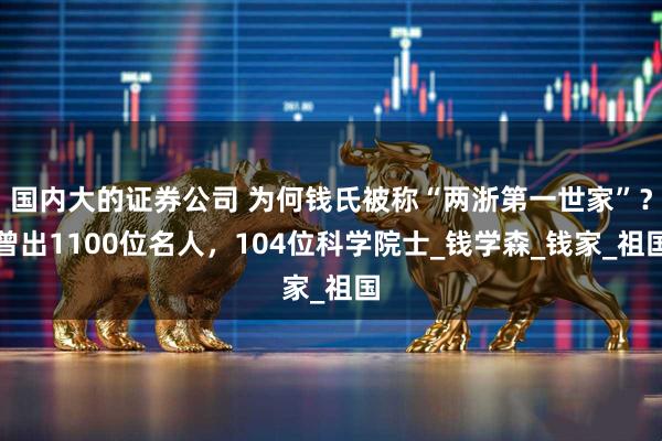国内大的证券公司 为何钱氏被称“两浙第一世家”？曾出1100位名人，104位科学院士_钱学森_钱家_祖国