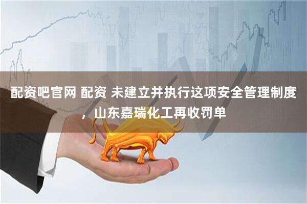 配资吧官网 配资 未建立并执行这项安全管理制度，山东嘉瑞化工再收罚单