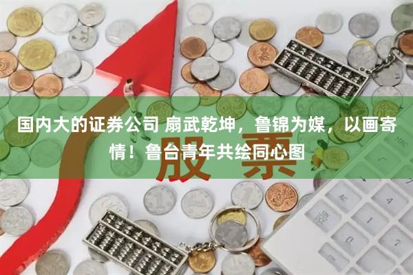 国内大的证券公司 扇武乾坤，鲁锦为媒，以画寄情！鲁台青年共绘同心图