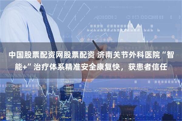 中国股票配资网股票配资 济南关节外科医院“智能+”治疗体系精准安全康复快，获患者信任