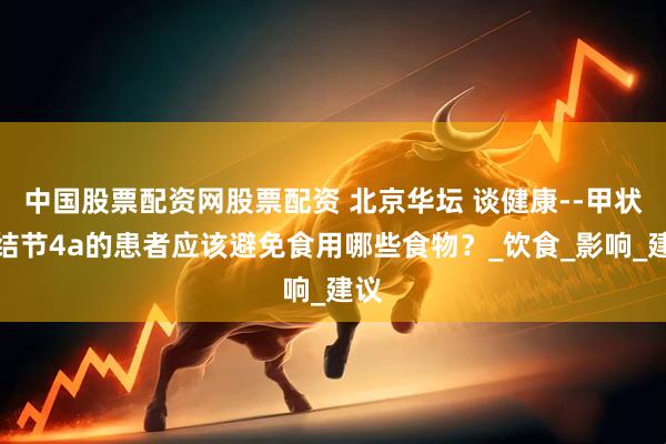中国股票配资网股票配资 北京华坛 谈健康--甲状腺结节4a的患者应该避免食用哪些食物?_饮食_影响_建议