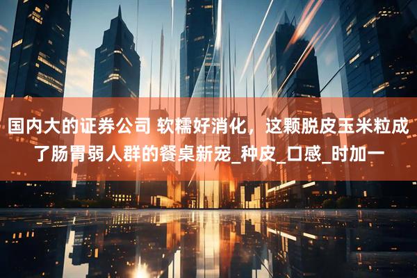 国内大的证券公司 软糯好消化，这颗脱皮玉米粒成了肠胃弱人群的餐桌新宠_种皮_口感_时加一