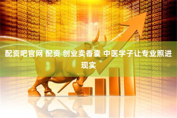 配资吧官网 配资 创业卖香囊 中医学子让专业照进现实