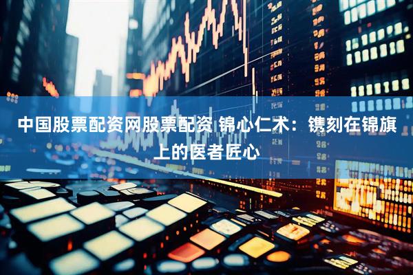 中国股票配资网股票配资 锦心仁术：镌刻在锦旗上的医者匠心