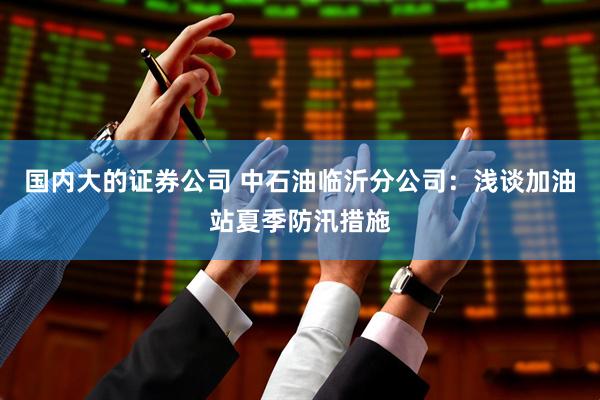 国内大的证券公司 中石油临沂分公司：浅谈加油站夏季防汛措施