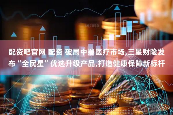 配资吧官网 配资 破局中端医疗市场,三星财险发布“全民星”优选升级产品,打造健康保障新标杆