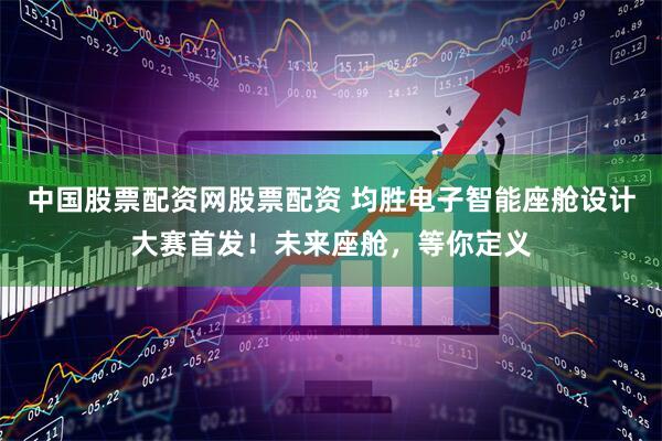 中国股票配资网股票配资 均胜电子智能座舱设计大赛首发！未来座舱，等你定义