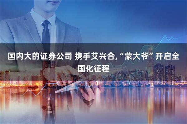 国内大的证券公司 携手艾兴合,“蒙大爷”开启全国化征程