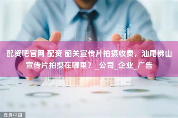 配资吧官网 配资 韶关宣传片拍摄收费，汕尾佛山宣传片拍摄在哪里？_公司_企业_广告