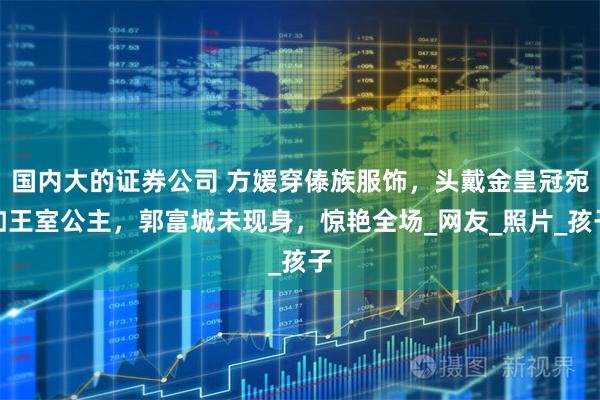 国内大的证券公司 方媛穿傣族服饰，头戴金皇冠宛如王室公主，郭富城未现身，惊艳全场_网友_照片_孩子