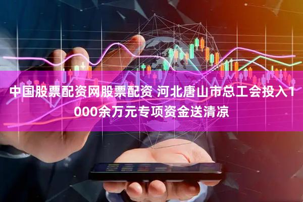 中国股票配资网股票配资 河北唐山市总工会投入1000余万元专项资金送清凉