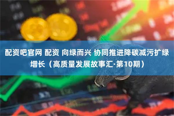 配资吧官网 配资 向绿而兴 协同推进降碳减污扩绿增长（高质量发展故事汇·第10期）