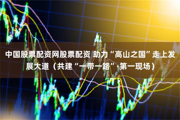 中国股票配资网股票配资 助力“高山之国”走上发展大道（共建“一带一路”·第一现场）