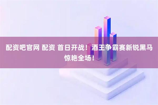 配资吧官网 配资 首日开战！酒王争霸赛新锐黑马惊艳全场！