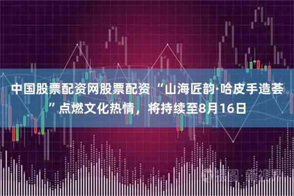 中国股票配资网股票配资 “山海匠韵·哈皮手造荟”点燃文化热情，将持续至8月16日