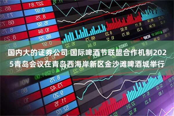 国内大的证券公司 国际啤酒节联盟合作机制2025青岛会议在青岛西海岸新区金沙滩啤酒城举行