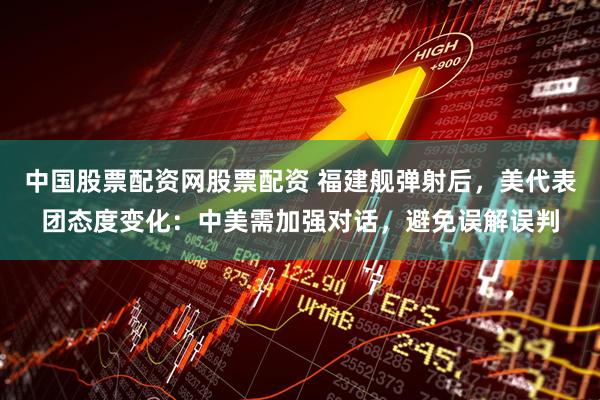 中国股票配资网股票配资 福建舰弹射后，美代表团态度变化：中美需加强对话，避免误解误判