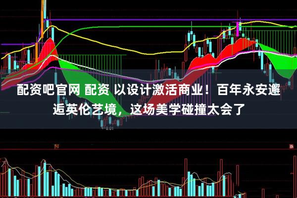 配资吧官网 配资 以设计激活商业！百年永安邂逅英伦艺境，这场美学碰撞太会了