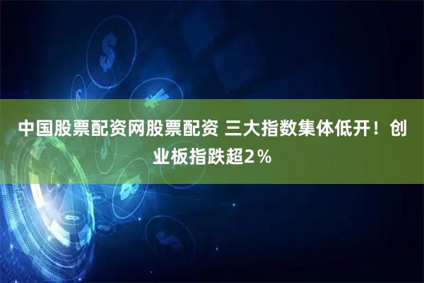 中国股票配资网股票配资 三大指数集体低开！创业板指跌超2％