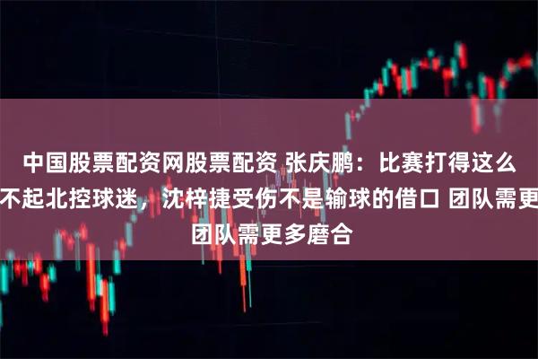 中国股票配资网股票配资 张庆鹏：比赛打得这么难看对不起北控球迷，沈梓捷受伤不是输球的借口 团队需更多磨合