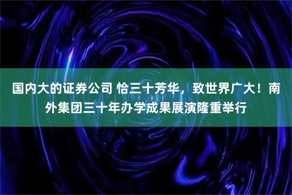 国内大的证券公司 恰三十芳华，致世界广大！南外集团三十年办学成果展演隆重举行