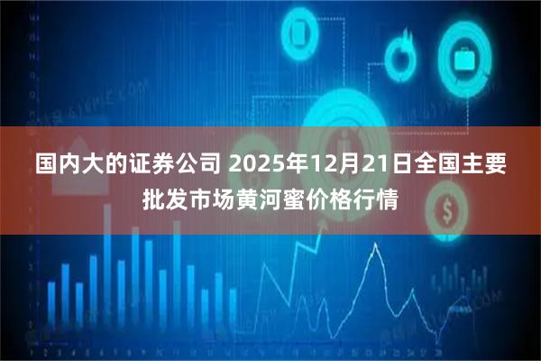 国内大的证券公司 2025年12月21日全国主要批发市场黄河蜜价格行情