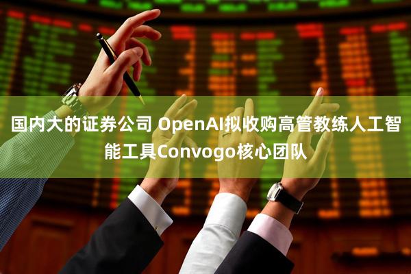 国内大的证券公司 OpenAI拟收购高管教练人工智能工具Convogo核心团队