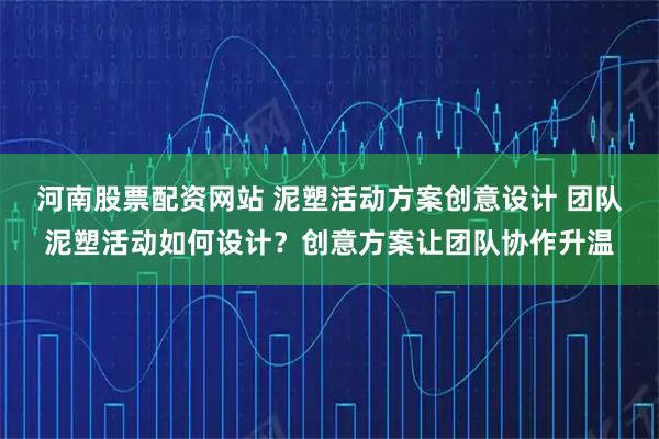 河南股票配资网站 泥塑活动方案创意设计 团队泥塑活动如何设计？创意方案让团队协作升温
