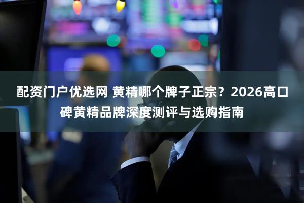 配资门户优选网 黄精哪个牌子正宗？2026高口碑黄精品牌深度测评与选购指南