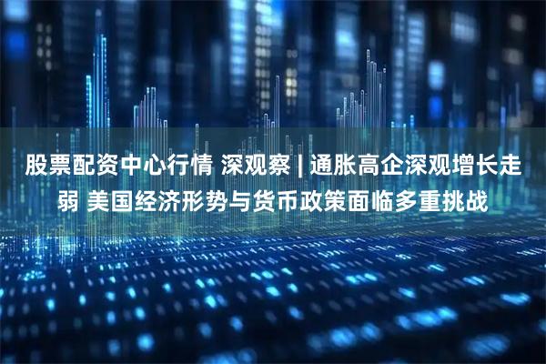 股票配资中心行情 深观察 | 通胀高企深观增长走弱 美国经济形势与货币政策面临多重挑战
